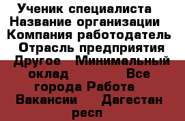 Ученик специалиста › Название организации ­ Компания-работодатель › Отрасль предприятия ­ Другое › Минимальный оклад ­ 50 000 - Все города Работа » Вакансии   . Дагестан респ.